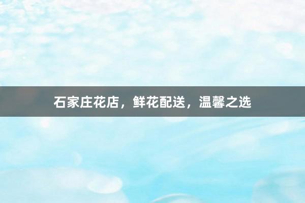 石家庄花店，鲜花配送，温馨之选